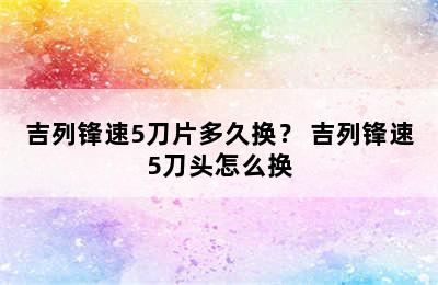 吉列锋速5刀片多久换？ 吉列锋速5刀头怎么换